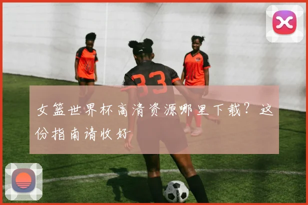 女篮世界杯高清资源哪里下载?这份指南请收好