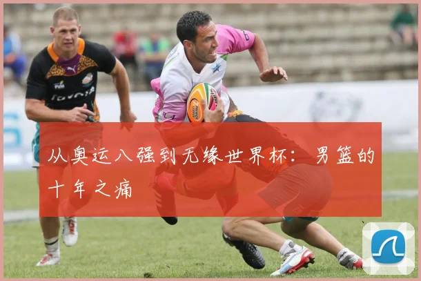 从奥运八强到无缘世界杯：男篮的十年之痛