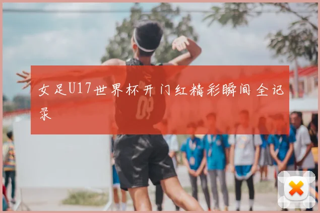 女足U17世界杯开门红精彩瞬间全记录