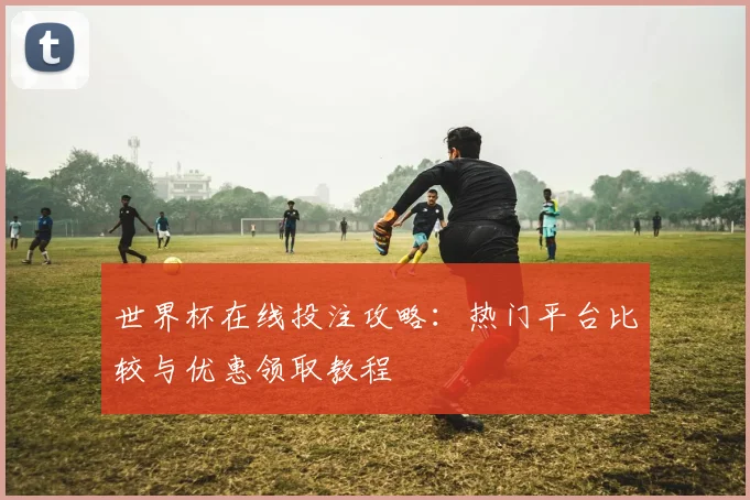 世界杯在线投注攻略：热门平台比较与优惠领取教程