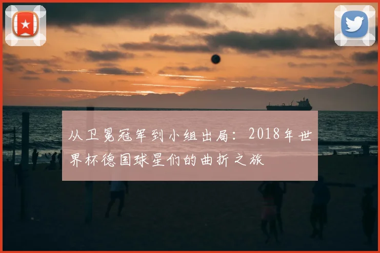 从卫冕冠军到小组出局：2018年世界杯德国球星们的曲折之旅